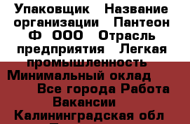 Упаковщик › Название организации ­ Пантеон-Ф, ООО › Отрасль предприятия ­ Легкая промышленность › Минимальный оклад ­ 20 000 - Все города Работа » Вакансии   . Калининградская обл.,Приморск г.